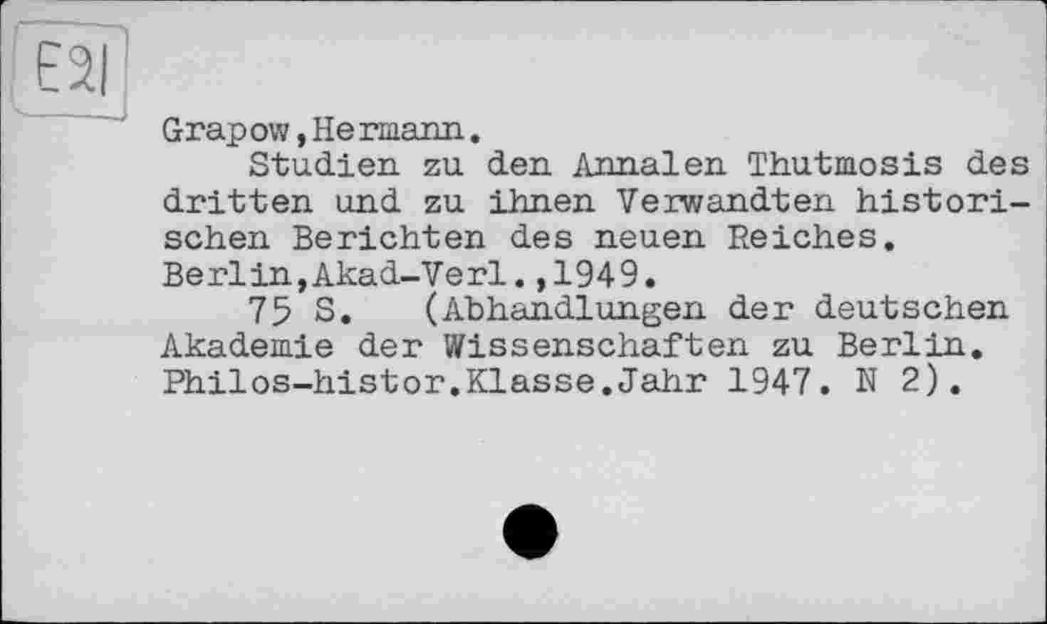 ﻿E2I
-----J
Grapow, He riaann.
Studien, zu den. Annalen Thutmosis des dritten und zu ihnen Verwandten historischen Berichten des neuen Reiches. Berlin,Akad-Verl.,1949.
75 S. (Abhandlungen der deutschen Akademie der Wissenschaften zu Berlin. Philos-histor.Klasse.Jahr 1947. N 2).